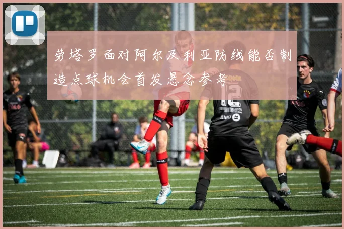 劳塔罗面对阿尔及利亚防线能否制造点球机会首发悬念参考