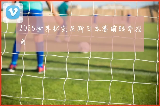 2026世界杯突尼斯日本赛前赔率指南