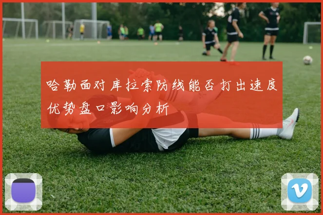 哈勒面对库拉索防线能否打出速度优势盘口影响分析