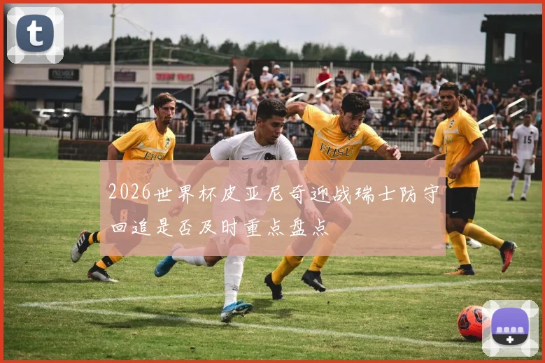 2026世界杯皮亚尼奇迎战瑞士防守回追是否及时重点盘点