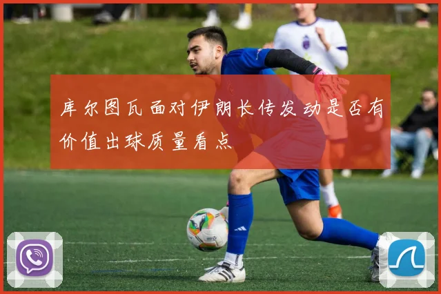 库尔图瓦面对伊朗长传发动是否有价值出球质量看点