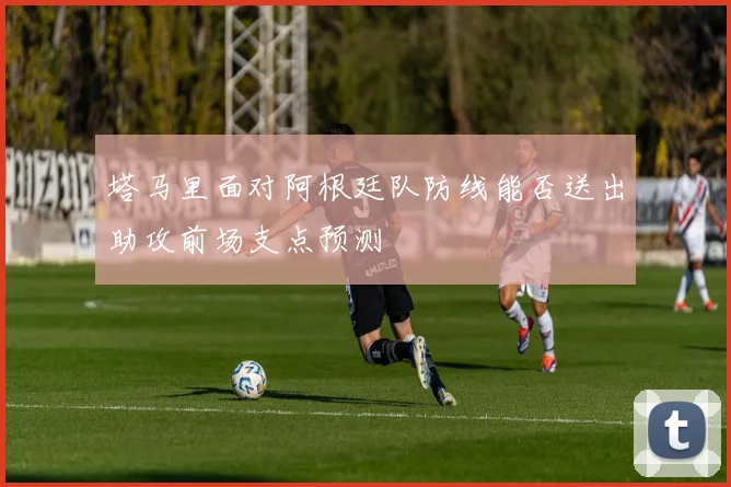 塔马里面对阿根廷队防线能否送出助攻前场支点预测