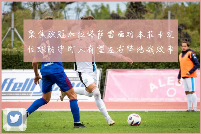 聚焦欧冠加拉塔萨雷面对本菲卡定位球防守盯人有望左右阵地战效率