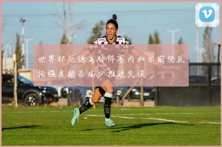 世界杯厄德高对阵塞内加尔前场反抢强度能否减少推进失误