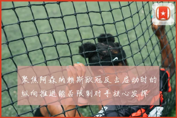 聚焦阿森纳赖斯欧冠反击启动时的纵向推进能否限制对手核心发挥