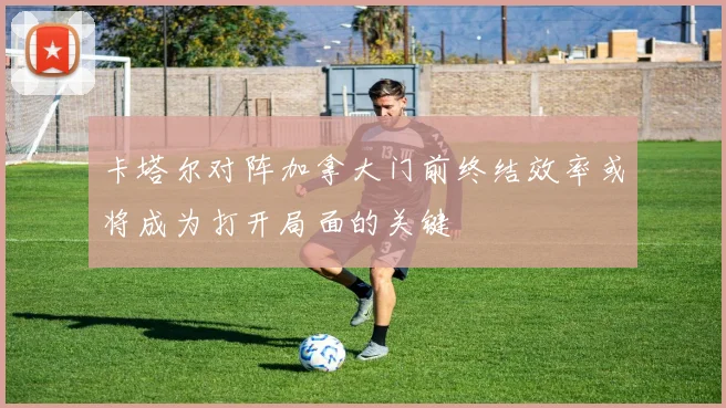 卡塔尔对阵加拿大门前终结效率或将成为打开局面的关键