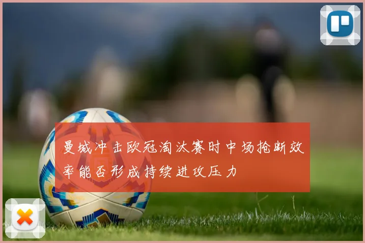 曼城冲击欧冠淘汰赛时中场抢断效率能否形成持续进攻压力