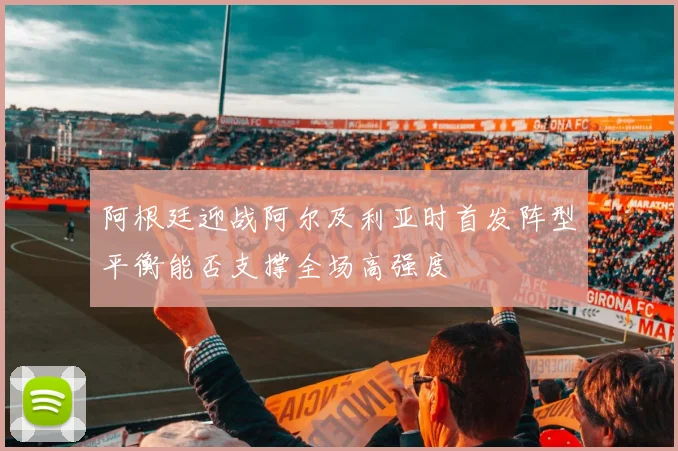 阿根廷迎战阿尔及利亚时首发阵型平衡能否支撑全场高强度