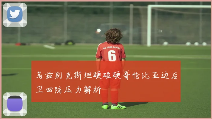 乌兹别克斯坦硬碰硬哥伦比亚边后卫回防压力解析
