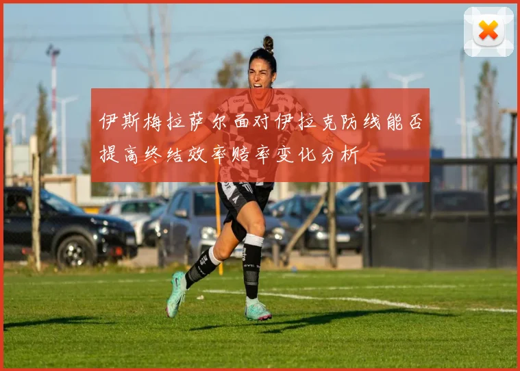 伊斯梅拉萨尔面对伊拉克防线能否提高终结效率赔率变化分析