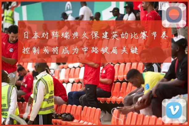 日本对阵瑞典久保建英的比赛节奏控制或将成为中路破局关键