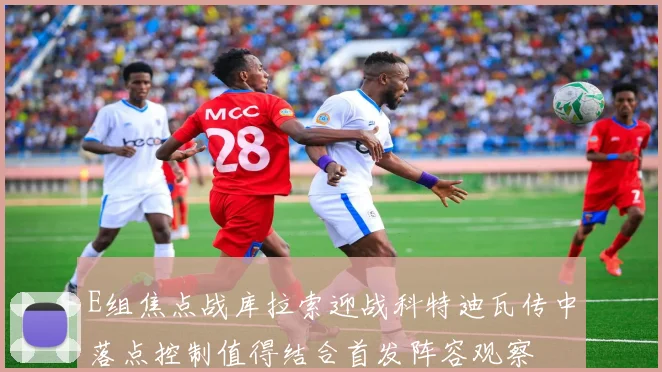 E组焦点战库拉索迎战科特迪瓦传中落点控制值得结合首发阵容观察