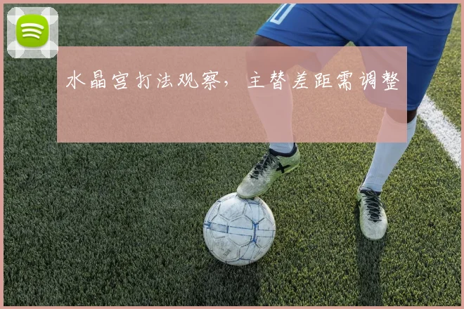 水晶宫打法观察，主替差距需调整